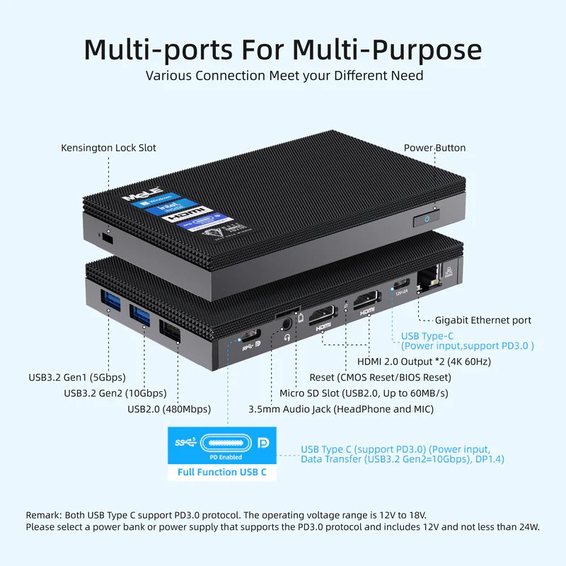 Multi-ports For Multi-Purpose Various Connection Meet your Different Need Kensington Lock Slot PowerButton • HDMI 2.0 Output *2 (4K60HZ) • Reset (CMOS Reset/BIOS Reset) Micro SD Slot (USB2.0, Up to 60MB/S) 3.5mm Audio Jack (Headphone and MIC) ' - - • Gigabit Ethernet port USB Type-C "(Power inputsupport PD3.0) USB3.2 Genl (5Gbps) : : USB3.2Gen2(10Gbps) ; USB2.0 (480Mbps) Full Function USB C USB Type C (support PD3.0) (Power input, Data Transfer (USB3.2 Gen2=10Gbps), DP1.4) Remark: Both USB Type C support PD3.0 protocol. The operating voltage range is 12V to 18V. Please select a power bank or power supply that supports the PD3.0 protocol and includes 12V and not less than 24W.