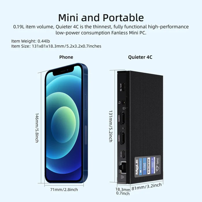 Mini and Portable 0.19L item volume, Quieter 4C is the thinnest, fully functional high-performance low-power consumption Fanless Mini PC. Item Weight: 0.44lb Item Size: 131x81x18.3mm/5.2x3.2x0.7inches Phone Quieter 4C 0,7inch